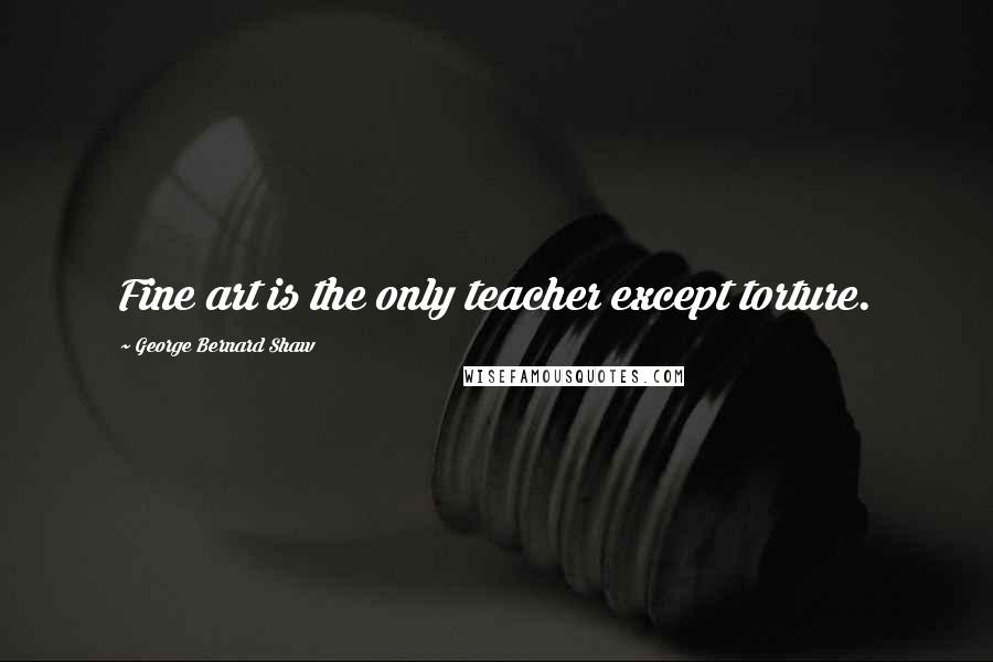 George Bernard Shaw Quotes: Fine art is the only teacher except torture.