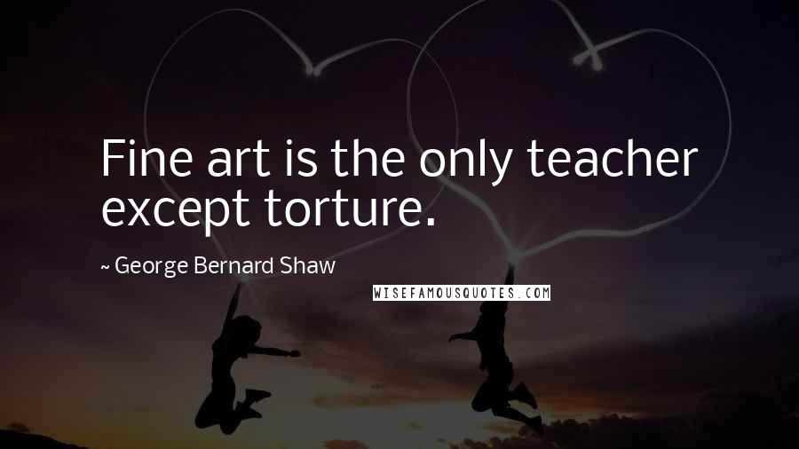 George Bernard Shaw Quotes: Fine art is the only teacher except torture.