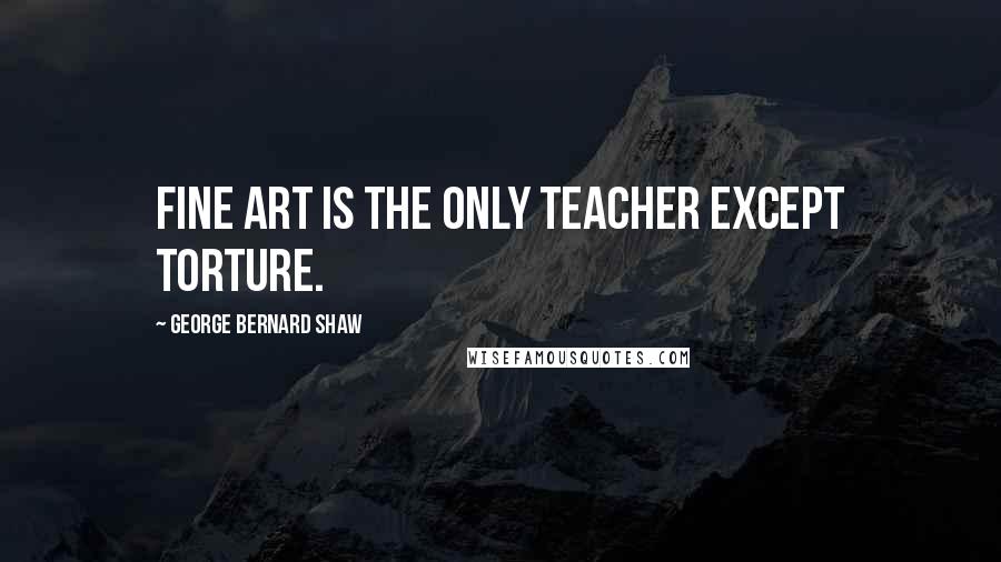 George Bernard Shaw Quotes: Fine art is the only teacher except torture.