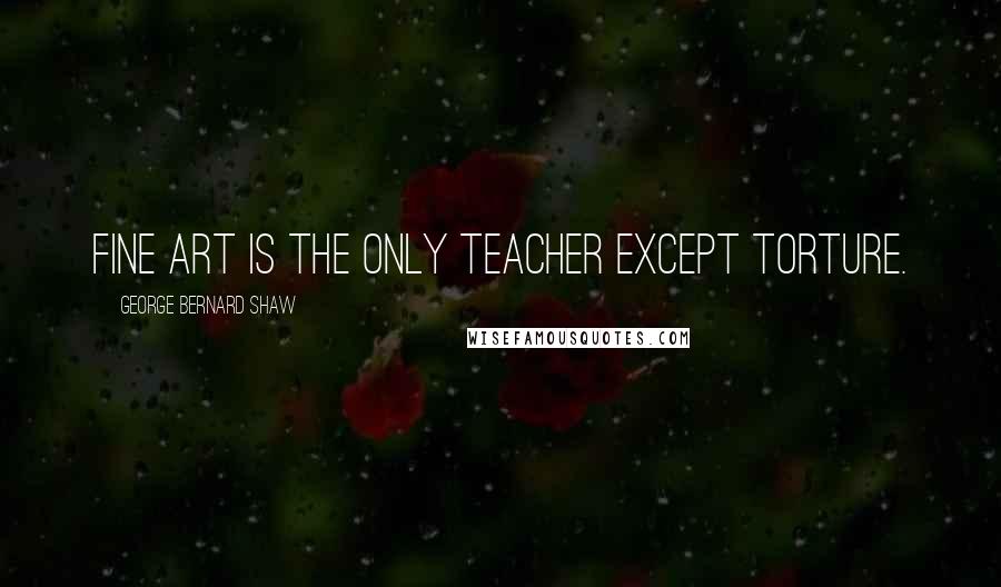 George Bernard Shaw Quotes: Fine art is the only teacher except torture.