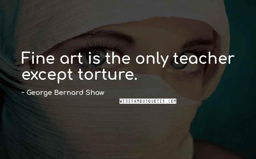 George Bernard Shaw Quotes: Fine art is the only teacher except torture.