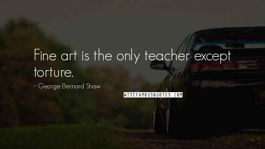 George Bernard Shaw Quotes: Fine art is the only teacher except torture.