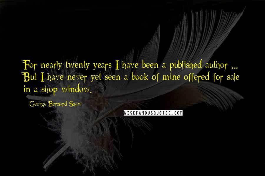 George Bernard Shaw Quotes: For nearly twenty years I have been a published author ... But I have never yet seen a book of mine offered for sale in a shop window.