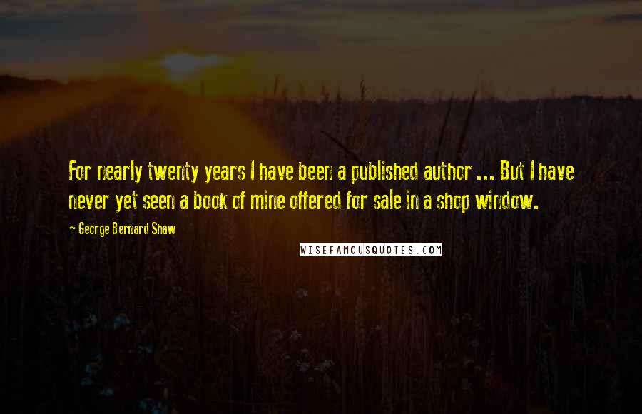 George Bernard Shaw Quotes: For nearly twenty years I have been a published author ... But I have never yet seen a book of mine offered for sale in a shop window.