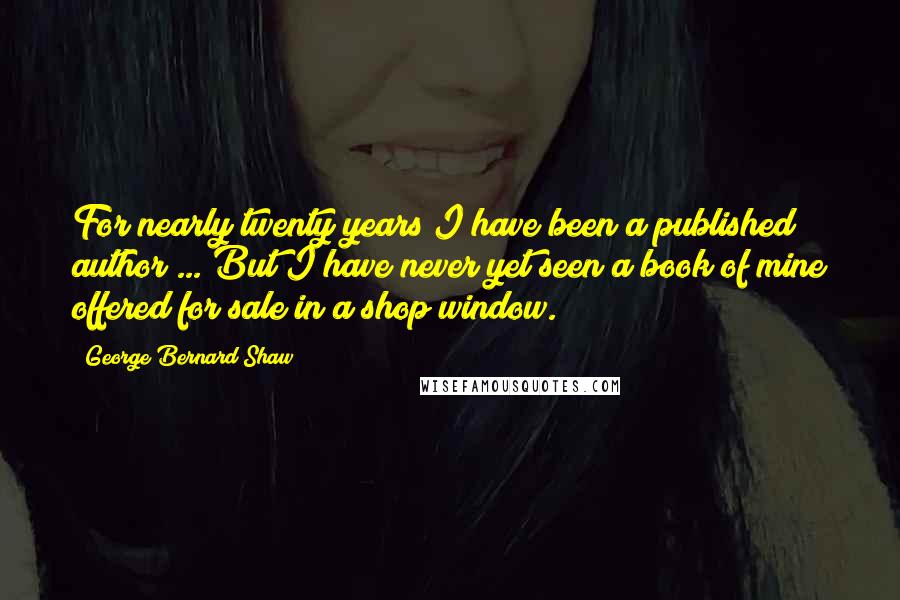 George Bernard Shaw Quotes: For nearly twenty years I have been a published author ... But I have never yet seen a book of mine offered for sale in a shop window.