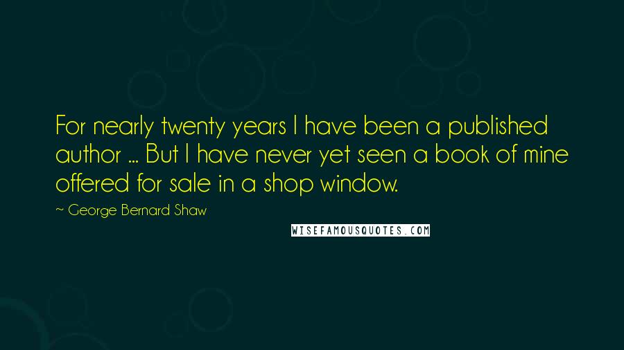 George Bernard Shaw Quotes: For nearly twenty years I have been a published author ... But I have never yet seen a book of mine offered for sale in a shop window.