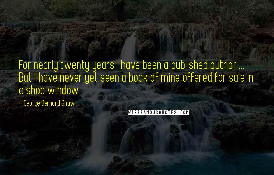 George Bernard Shaw Quotes: For nearly twenty years I have been a published author ... But I have never yet seen a book of mine offered for sale in a shop window.