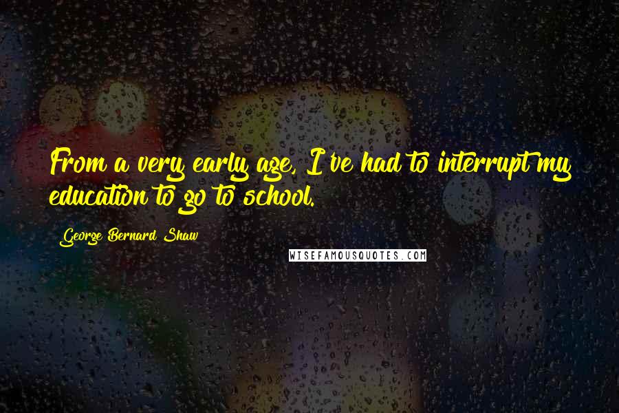 George Bernard Shaw Quotes: From a very early age, I've had to interrupt my education to go to school.