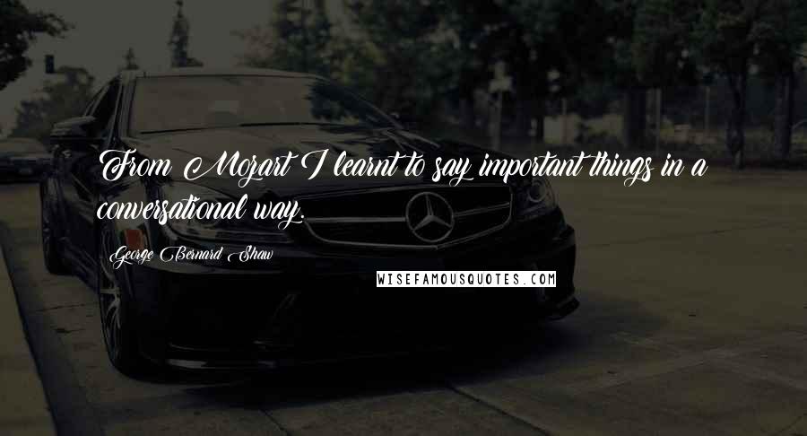 George Bernard Shaw Quotes: From Mozart I learnt to say important things in a conversational way.