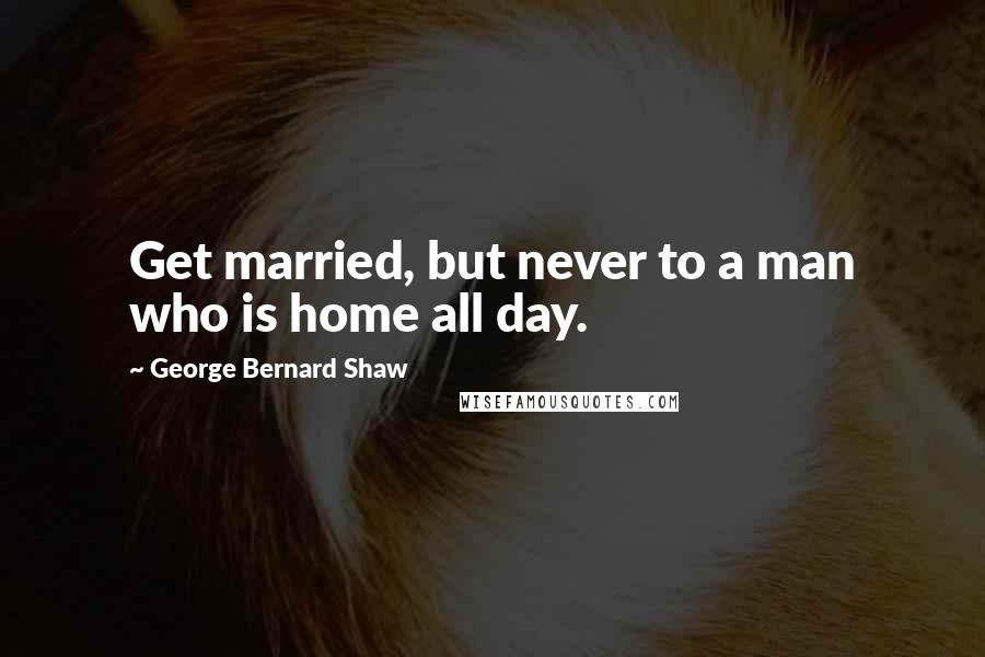 George Bernard Shaw Quotes: Get married, but never to a man who is home all day.