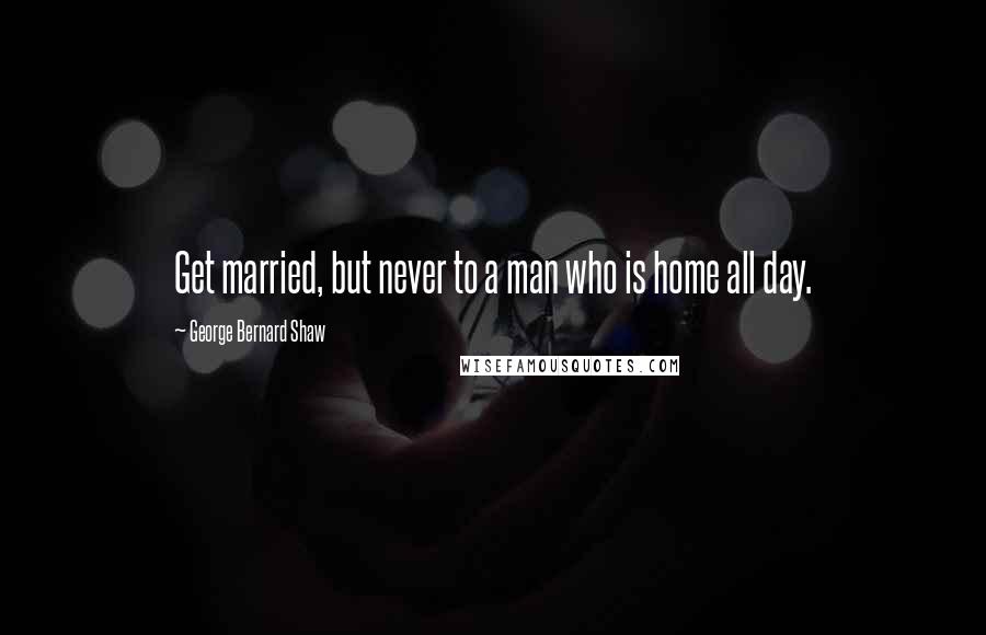 George Bernard Shaw Quotes: Get married, but never to a man who is home all day.