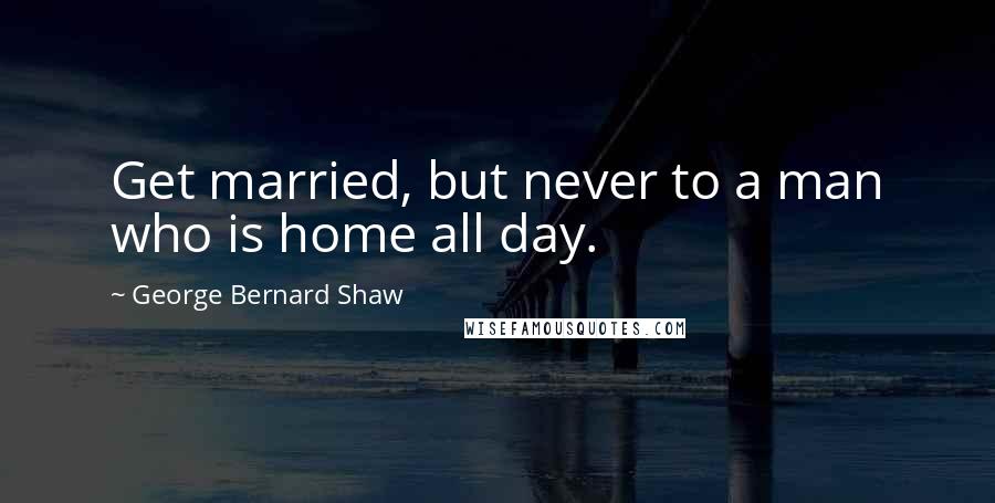 George Bernard Shaw Quotes: Get married, but never to a man who is home all day.