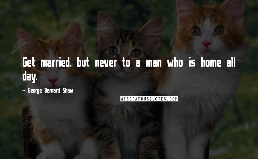 George Bernard Shaw Quotes: Get married, but never to a man who is home all day.