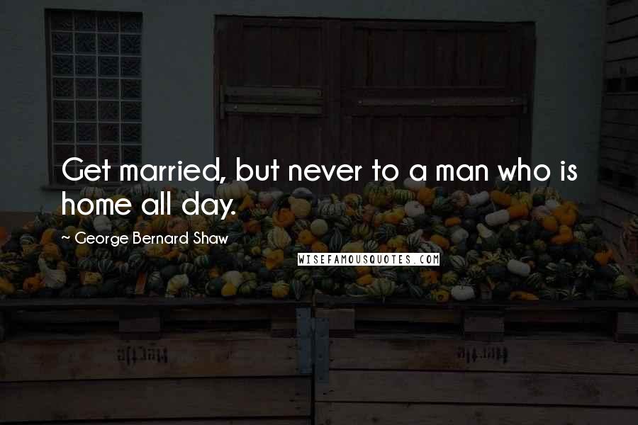 George Bernard Shaw Quotes: Get married, but never to a man who is home all day.