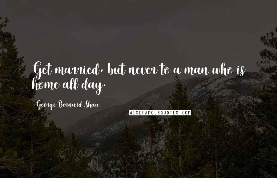 George Bernard Shaw Quotes: Get married, but never to a man who is home all day.