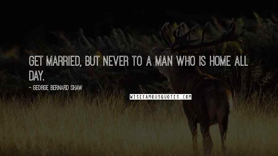 George Bernard Shaw Quotes: Get married, but never to a man who is home all day.