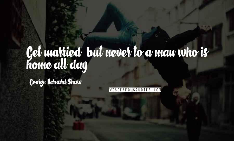 George Bernard Shaw Quotes: Get married, but never to a man who is home all day.