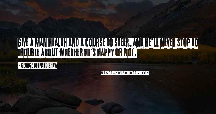 George Bernard Shaw Quotes: Give a man health and a course to steer, and he'll never stop to trouble about whether he's happy or not.