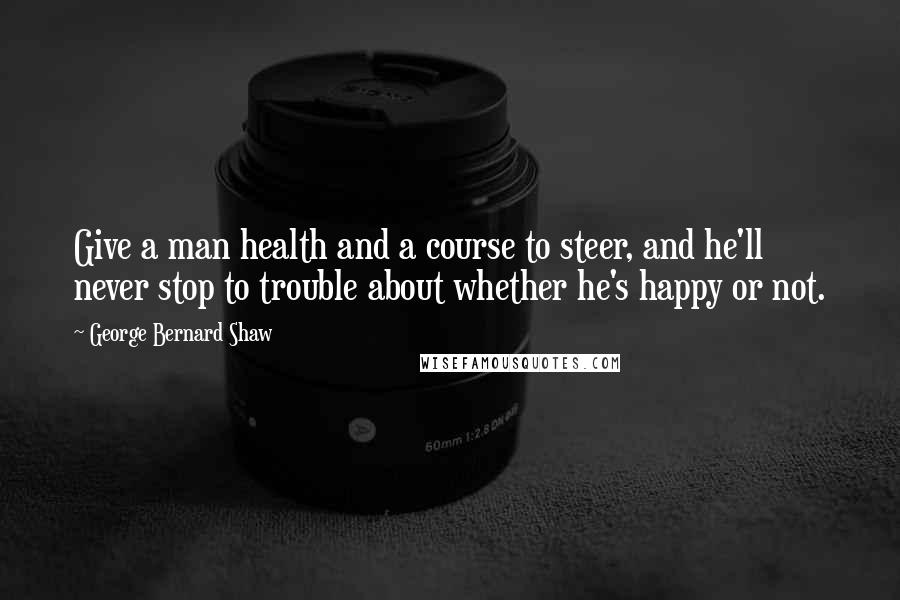 George Bernard Shaw Quotes: Give a man health and a course to steer, and he'll never stop to trouble about whether he's happy or not.