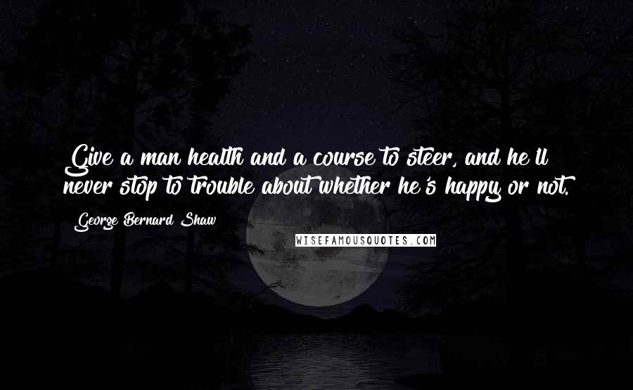 George Bernard Shaw Quotes: Give a man health and a course to steer, and he'll never stop to trouble about whether he's happy or not.