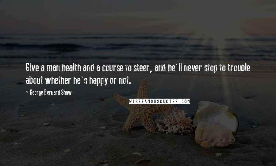 George Bernard Shaw Quotes: Give a man health and a course to steer, and he'll never stop to trouble about whether he's happy or not.
