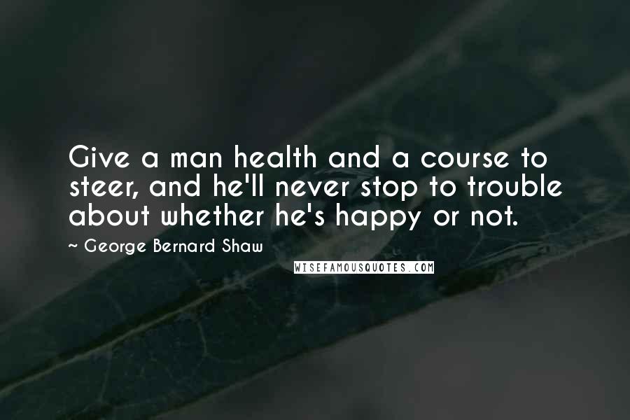 George Bernard Shaw Quotes: Give a man health and a course to steer, and he'll never stop to trouble about whether he's happy or not.