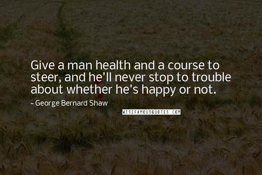 George Bernard Shaw Quotes: Give a man health and a course to steer, and he'll never stop to trouble about whether he's happy or not.