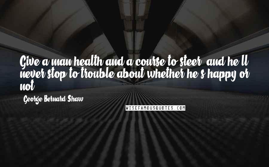 George Bernard Shaw Quotes: Give a man health and a course to steer, and he'll never stop to trouble about whether he's happy or not.