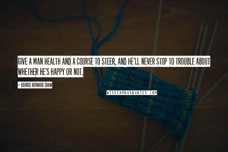 George Bernard Shaw Quotes: Give a man health and a course to steer, and he'll never stop to trouble about whether he's happy or not.