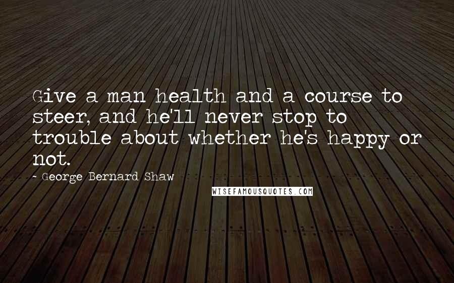 George Bernard Shaw Quotes: Give a man health and a course to steer, and he'll never stop to trouble about whether he's happy or not.