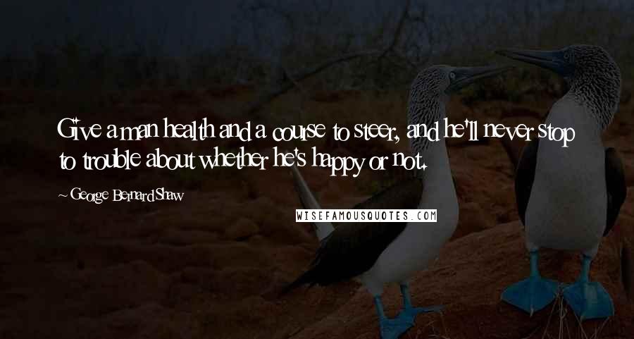 George Bernard Shaw Quotes: Give a man health and a course to steer, and he'll never stop to trouble about whether he's happy or not.