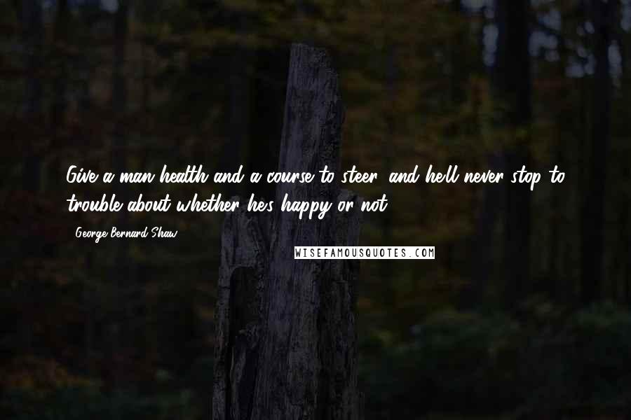 George Bernard Shaw Quotes: Give a man health and a course to steer, and he'll never stop to trouble about whether he's happy or not.