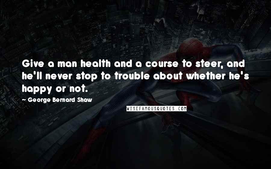 George Bernard Shaw Quotes: Give a man health and a course to steer, and he'll never stop to trouble about whether he's happy or not.