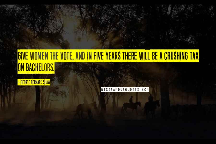 George Bernard Shaw Quotes: Give women the vote, and in five years there will be a crushing tax on bachelors.