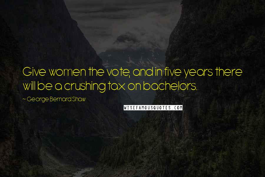 George Bernard Shaw Quotes: Give women the vote, and in five years there will be a crushing tax on bachelors.