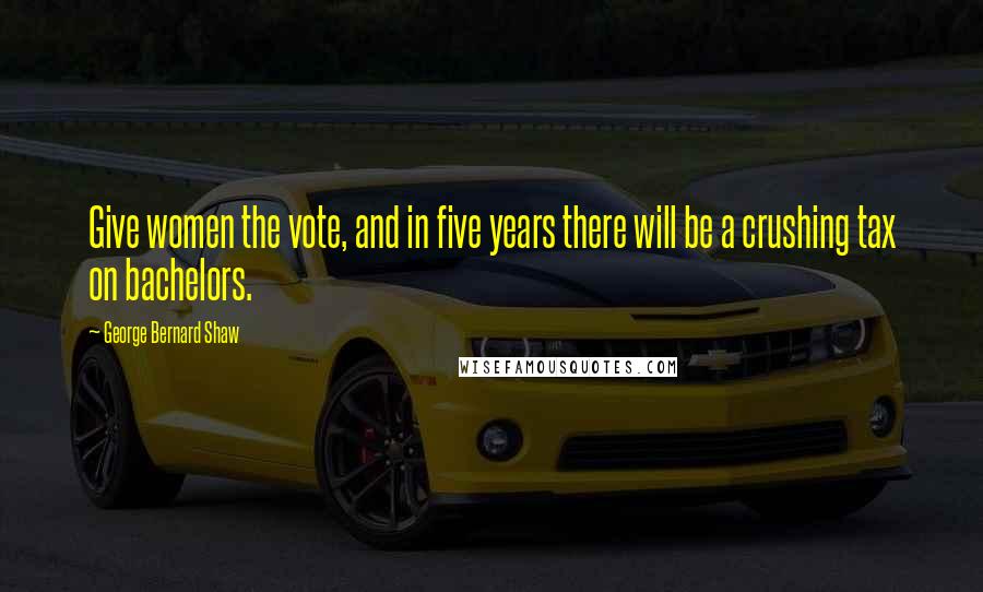 George Bernard Shaw Quotes: Give women the vote, and in five years there will be a crushing tax on bachelors.