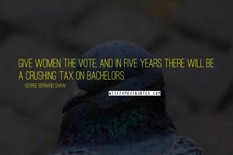 George Bernard Shaw Quotes: Give women the vote, and in five years there will be a crushing tax on bachelors.