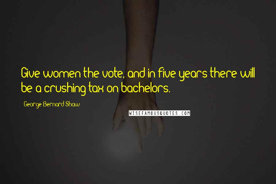 George Bernard Shaw Quotes: Give women the vote, and in five years there will be a crushing tax on bachelors.