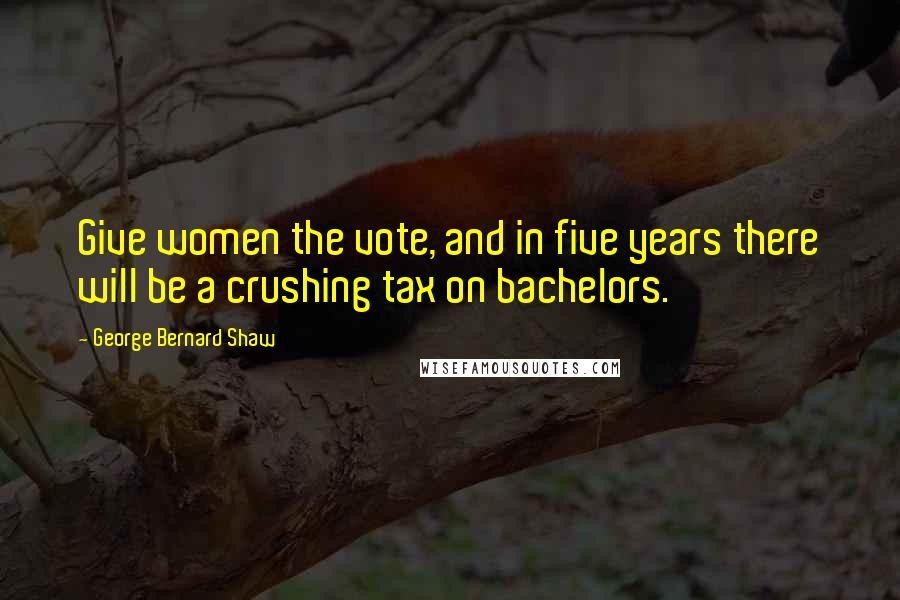 George Bernard Shaw Quotes: Give women the vote, and in five years there will be a crushing tax on bachelors.