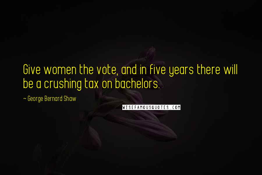 George Bernard Shaw Quotes: Give women the vote, and in five years there will be a crushing tax on bachelors.