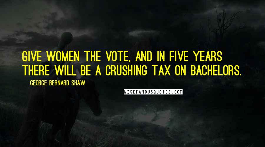 George Bernard Shaw Quotes: Give women the vote, and in five years there will be a crushing tax on bachelors.