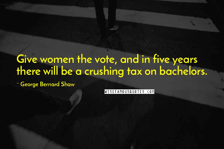 George Bernard Shaw Quotes: Give women the vote, and in five years there will be a crushing tax on bachelors.