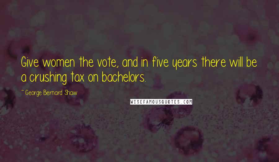 George Bernard Shaw Quotes: Give women the vote, and in five years there will be a crushing tax on bachelors.