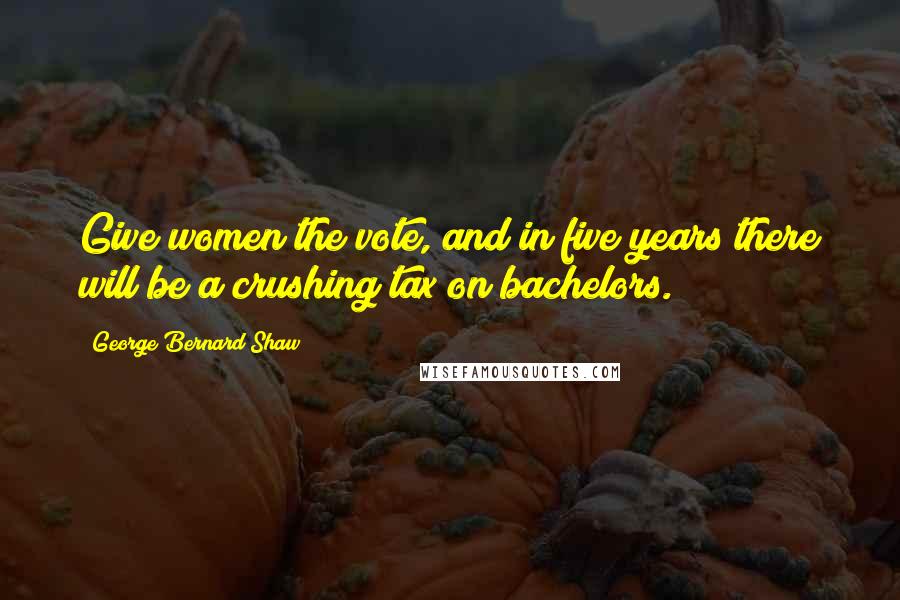 George Bernard Shaw Quotes: Give women the vote, and in five years there will be a crushing tax on bachelors.