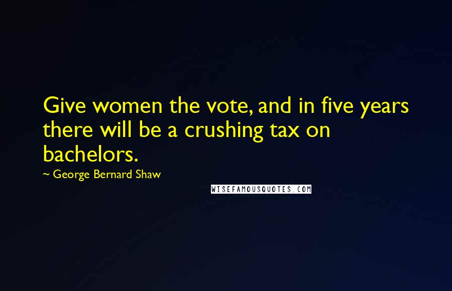 George Bernard Shaw Quotes: Give women the vote, and in five years there will be a crushing tax on bachelors.