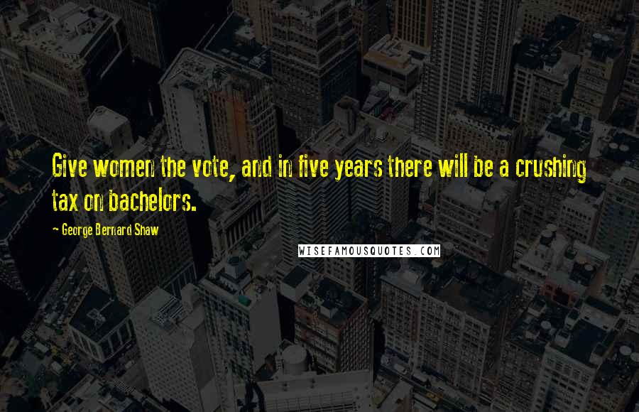 George Bernard Shaw Quotes: Give women the vote, and in five years there will be a crushing tax on bachelors.