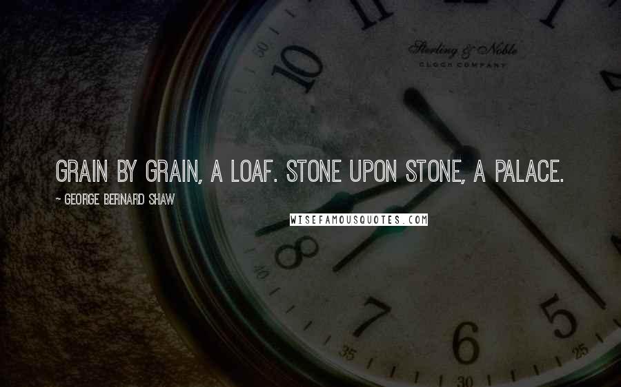 George Bernard Shaw Quotes: Grain by grain, a loaf. Stone upon stone, a palace.