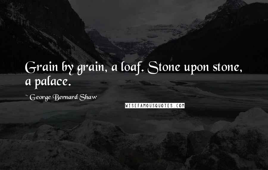 George Bernard Shaw Quotes: Grain by grain, a loaf. Stone upon stone, a palace.