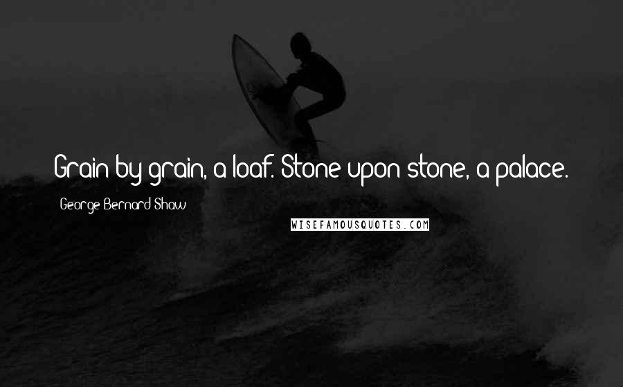 George Bernard Shaw Quotes: Grain by grain, a loaf. Stone upon stone, a palace.
