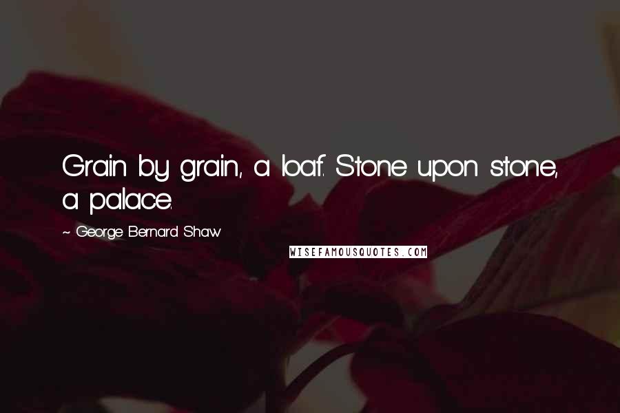 George Bernard Shaw Quotes: Grain by grain, a loaf. Stone upon stone, a palace.